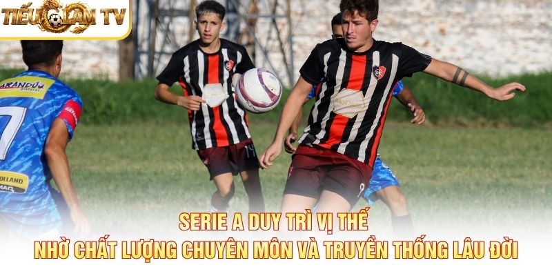 Serie A duy trì vị thế nhờ chất lượng chuyên môn và truyền thống lâu đời
