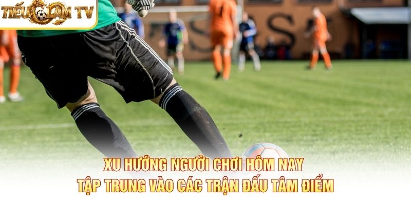 Xu hướng người chơi hôm nay tập trung vào các trận đấu tâm điểm